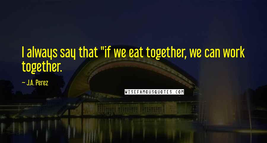 J.A. Perez Quotes: I always say that "if we eat together, we can work together.