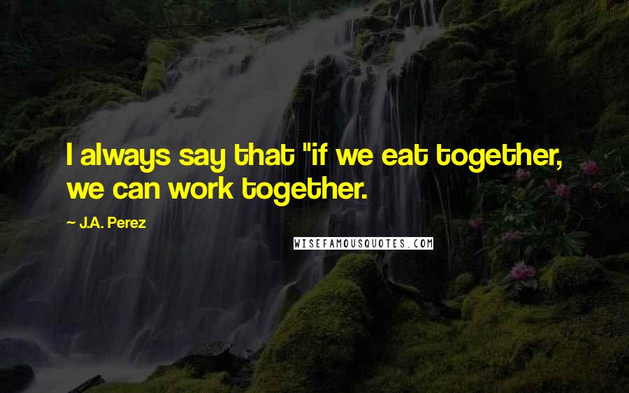 J.A. Perez Quotes: I always say that "if we eat together, we can work together.