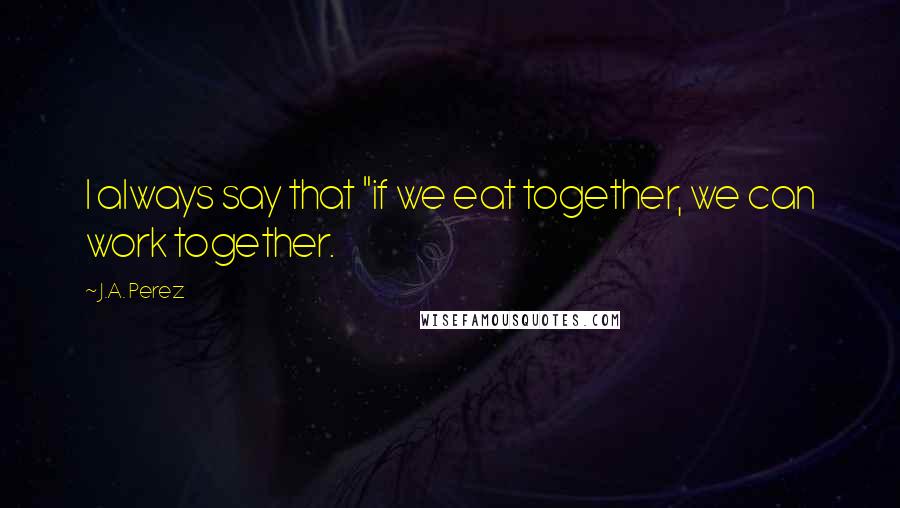 J.A. Perez Quotes: I always say that "if we eat together, we can work together.