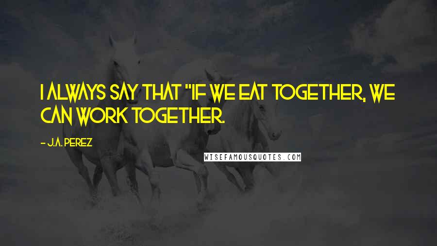 J.A. Perez Quotes: I always say that "if we eat together, we can work together.