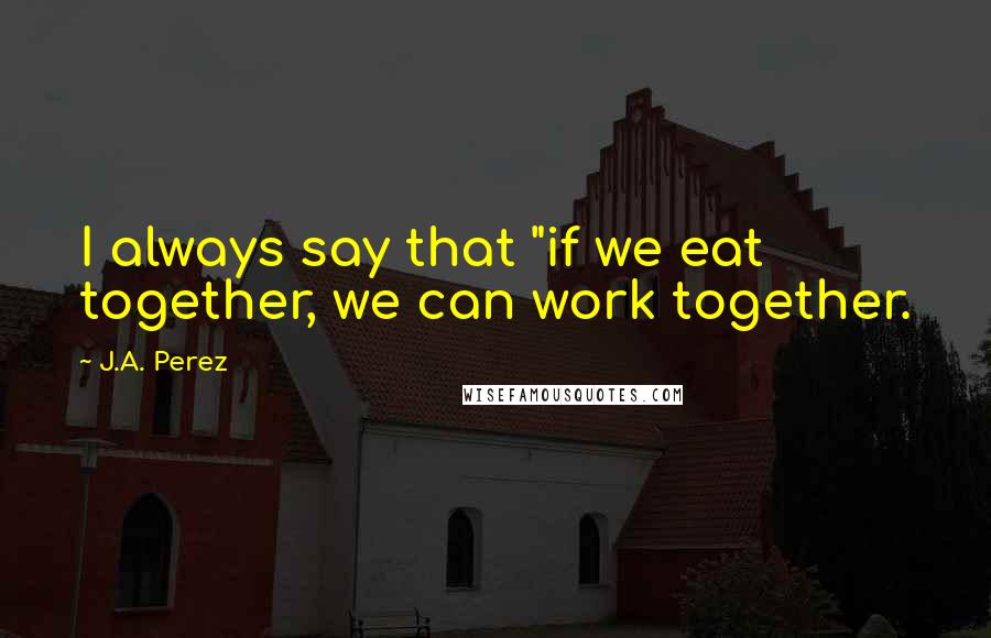 J.A. Perez Quotes: I always say that "if we eat together, we can work together.