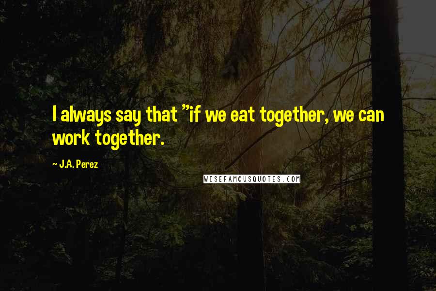 J.A. Perez Quotes: I always say that "if we eat together, we can work together.