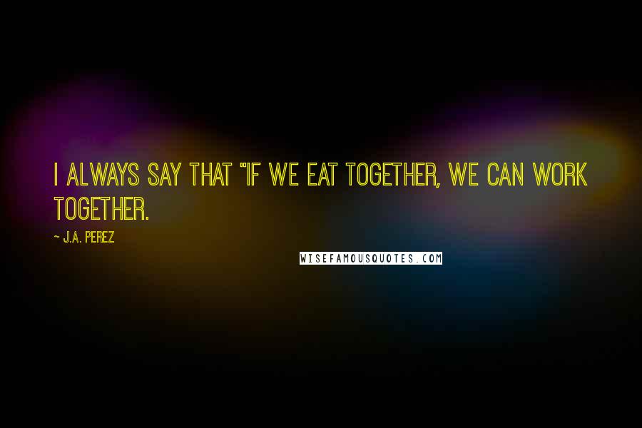 J.A. Perez Quotes: I always say that "if we eat together, we can work together.