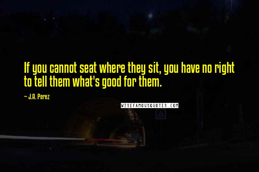 J.A. Perez Quotes: If you cannot seat where they sit, you have no right to tell them what's good for them.