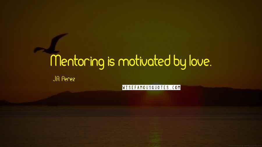 J.A. Perez Quotes: Mentoring is motivated by love.
