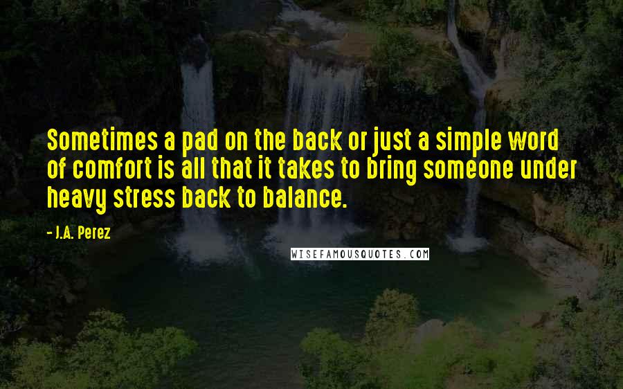 J.A. Perez Quotes: Sometimes a pad on the back or just a simple word of comfort is all that it takes to bring someone under heavy stress back to balance.