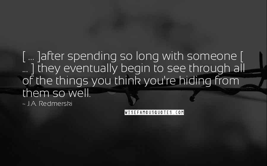 J.A. Redmerski Quotes: [ ... ]after spending so long with someone [ ... ] they eventually begin to see through all of the things you think you're hiding from them so well.