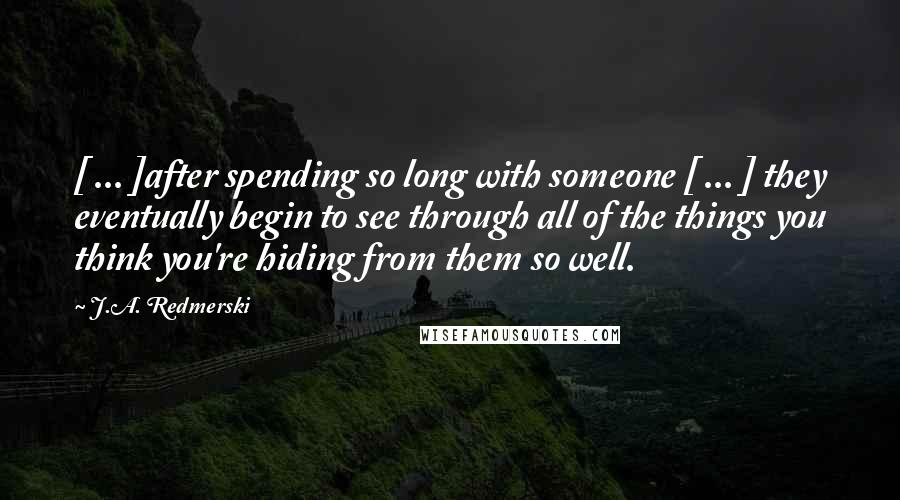 J.A. Redmerski Quotes: [ ... ]after spending so long with someone [ ... ] they eventually begin to see through all of the things you think you're hiding from them so well.