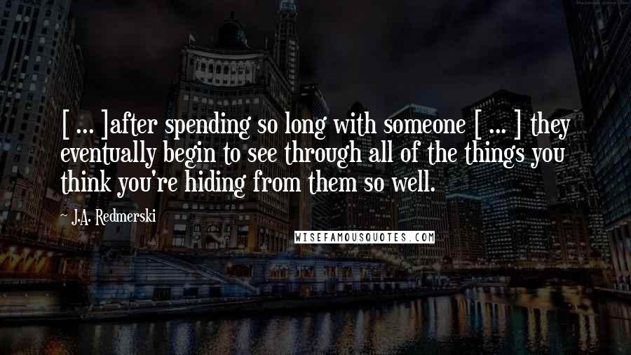 J.A. Redmerski Quotes: [ ... ]after spending so long with someone [ ... ] they eventually begin to see through all of the things you think you're hiding from them so well.