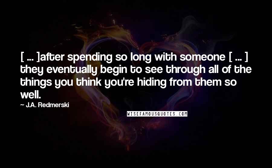 J.A. Redmerski Quotes: [ ... ]after spending so long with someone [ ... ] they eventually begin to see through all of the things you think you're hiding from them so well.