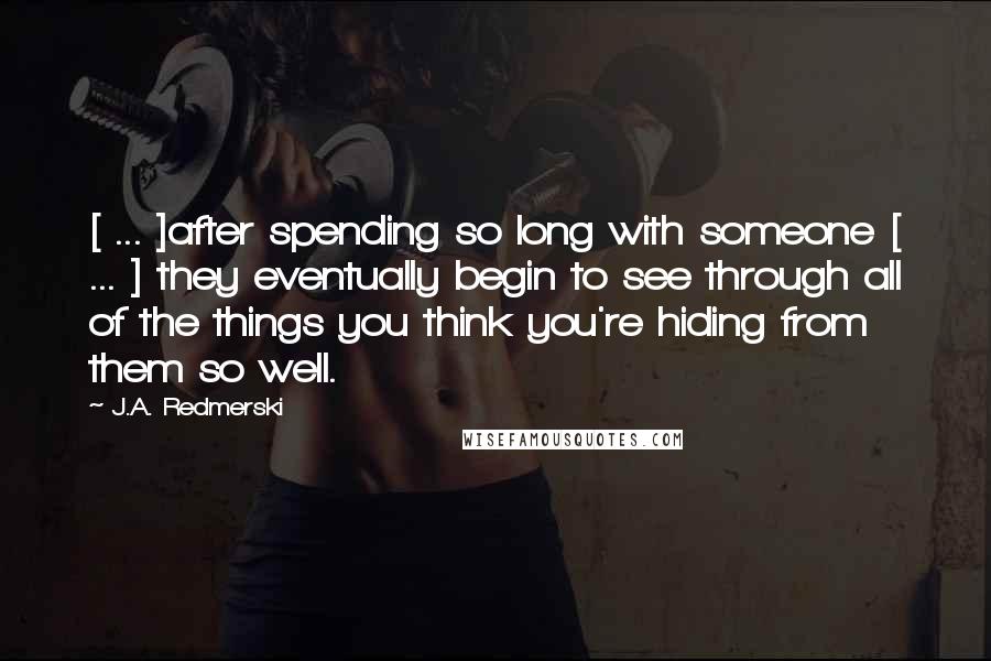 J.A. Redmerski Quotes: [ ... ]after spending so long with someone [ ... ] they eventually begin to see through all of the things you think you're hiding from them so well.