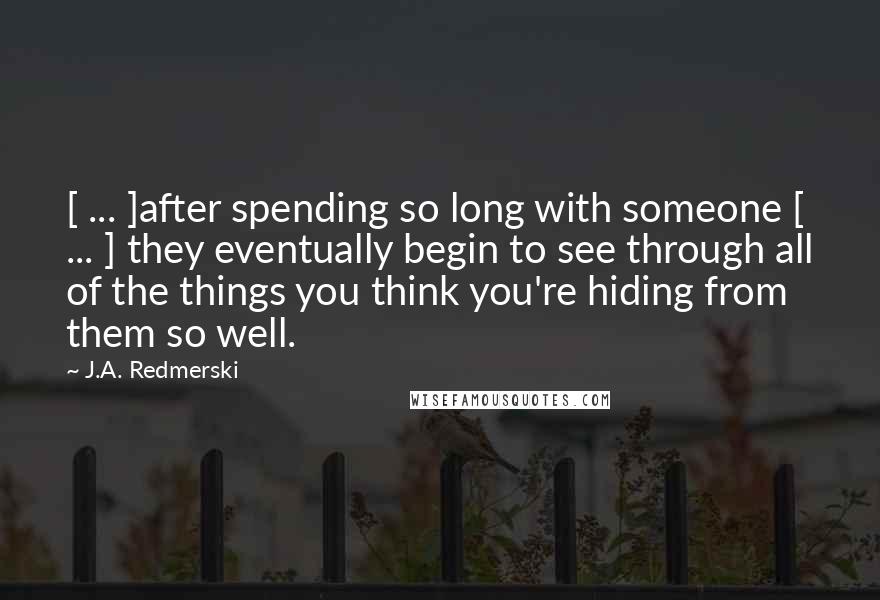 J.A. Redmerski Quotes: [ ... ]after spending so long with someone [ ... ] they eventually begin to see through all of the things you think you're hiding from them so well.