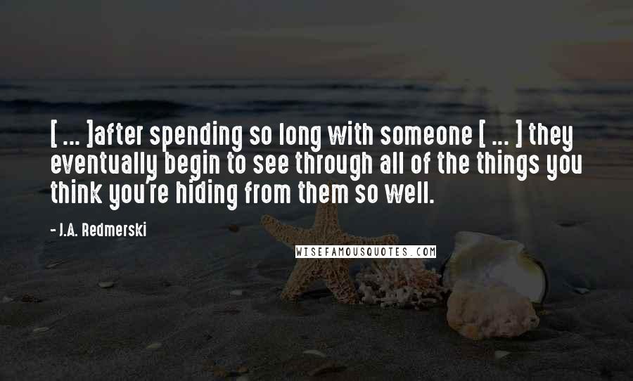 J.A. Redmerski Quotes: [ ... ]after spending so long with someone [ ... ] they eventually begin to see through all of the things you think you're hiding from them so well.