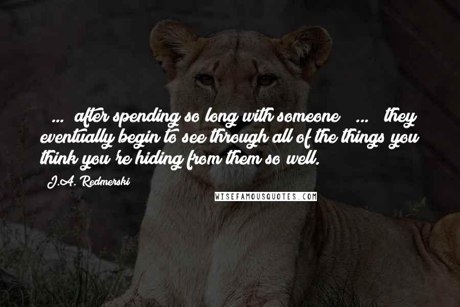 J.A. Redmerski Quotes: [ ... ]after spending so long with someone [ ... ] they eventually begin to see through all of the things you think you're hiding from them so well.