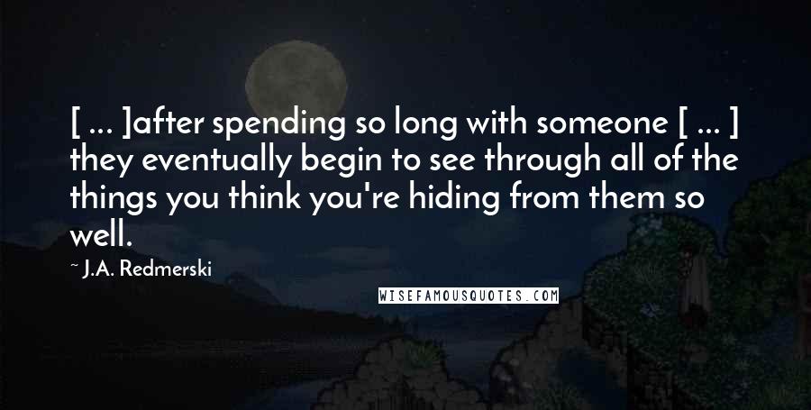 J.A. Redmerski Quotes: [ ... ]after spending so long with someone [ ... ] they eventually begin to see through all of the things you think you're hiding from them so well.