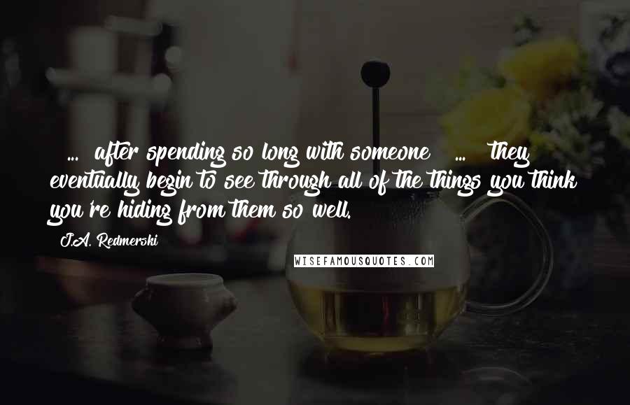 J.A. Redmerski Quotes: [ ... ]after spending so long with someone [ ... ] they eventually begin to see through all of the things you think you're hiding from them so well.