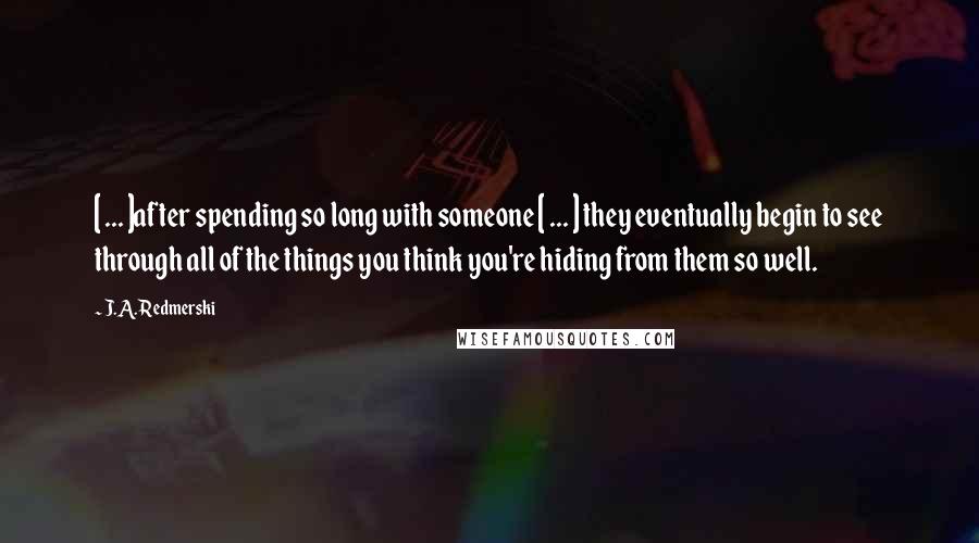 J.A. Redmerski Quotes: [ ... ]after spending so long with someone [ ... ] they eventually begin to see through all of the things you think you're hiding from them so well.