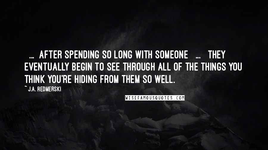 J.A. Redmerski Quotes: [ ... ]after spending so long with someone [ ... ] they eventually begin to see through all of the things you think you're hiding from them so well.