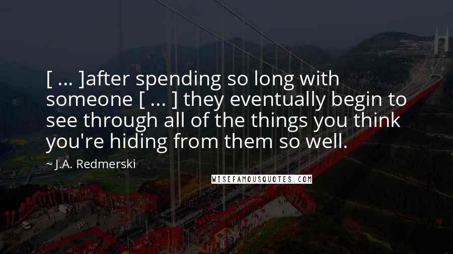 J.A. Redmerski Quotes: [ ... ]after spending so long with someone [ ... ] they eventually begin to see through all of the things you think you're hiding from them so well.