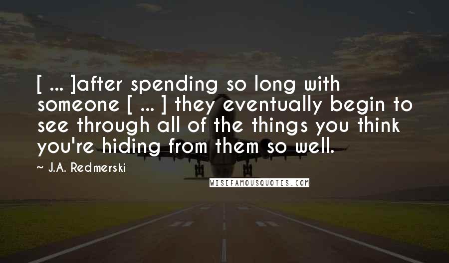 J.A. Redmerski Quotes: [ ... ]after spending so long with someone [ ... ] they eventually begin to see through all of the things you think you're hiding from them so well.