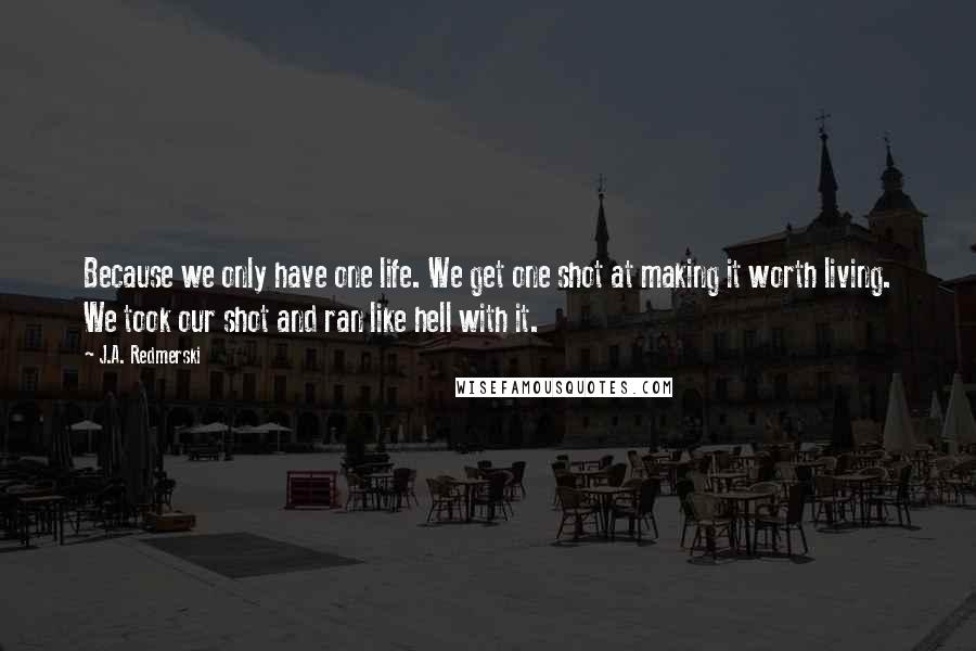 J.A. Redmerski Quotes: Because we only have one life. We get one shot at making it worth living. We took our shot and ran like hell with it.