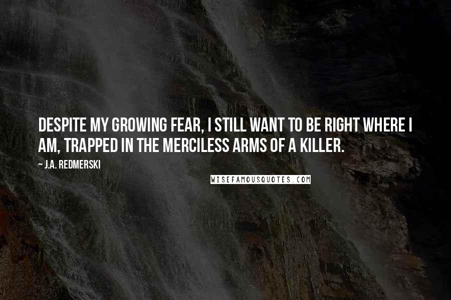 J.A. Redmerski Quotes: Despite my growing fear, I still want to be right where I am, trapped in the merciless arms of a killer.