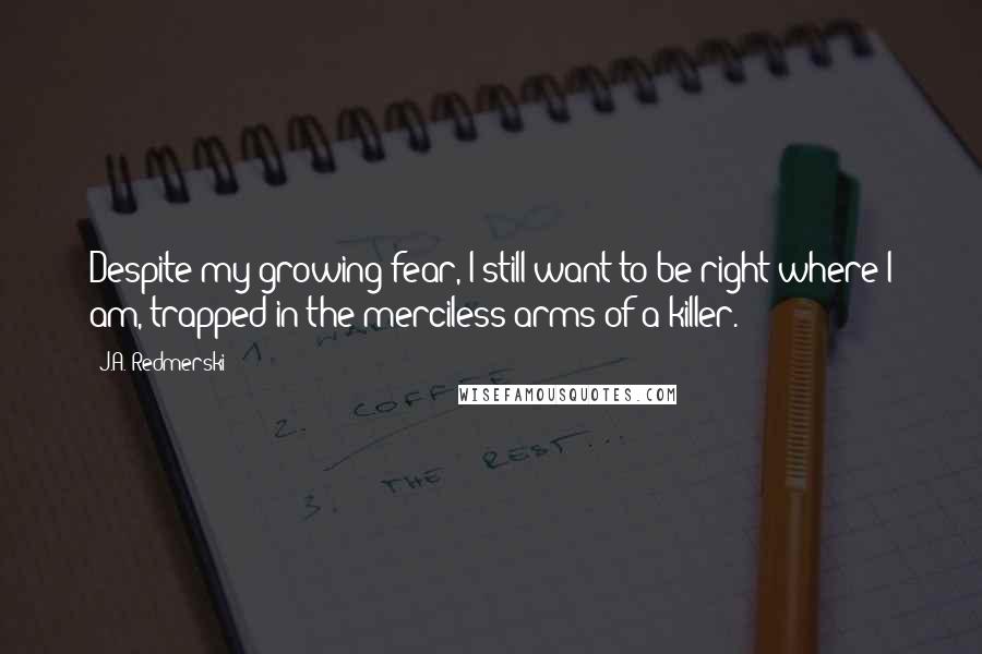 J.A. Redmerski Quotes: Despite my growing fear, I still want to be right where I am, trapped in the merciless arms of a killer.