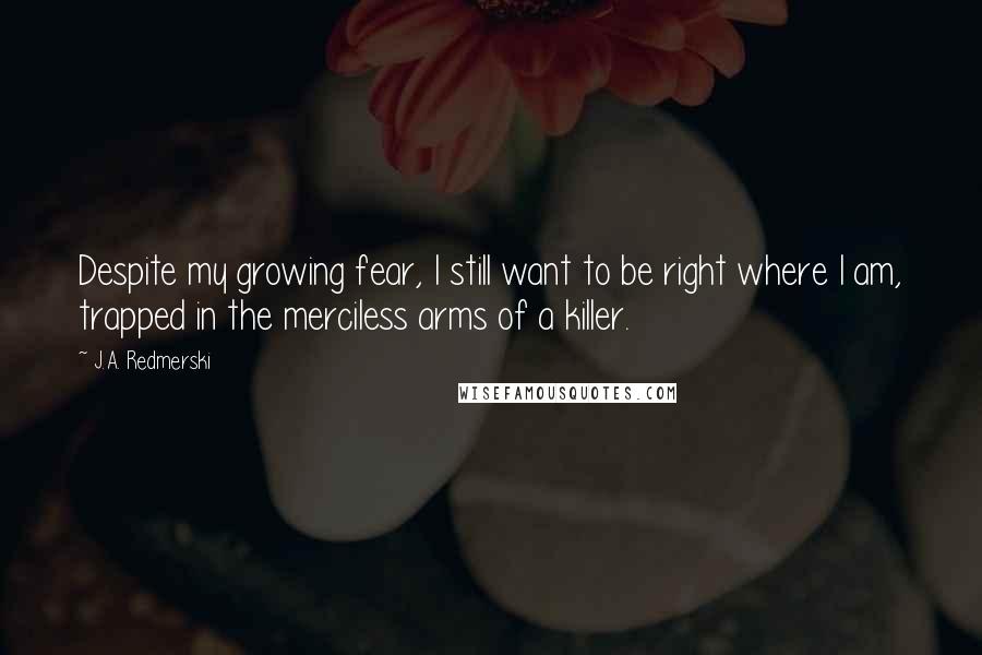 J.A. Redmerski Quotes: Despite my growing fear, I still want to be right where I am, trapped in the merciless arms of a killer.