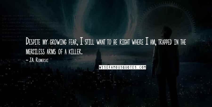 J.A. Redmerski Quotes: Despite my growing fear, I still want to be right where I am, trapped in the merciless arms of a killer.