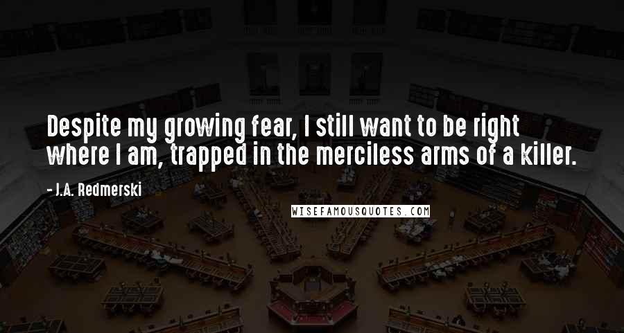 J.A. Redmerski Quotes: Despite my growing fear, I still want to be right where I am, trapped in the merciless arms of a killer.