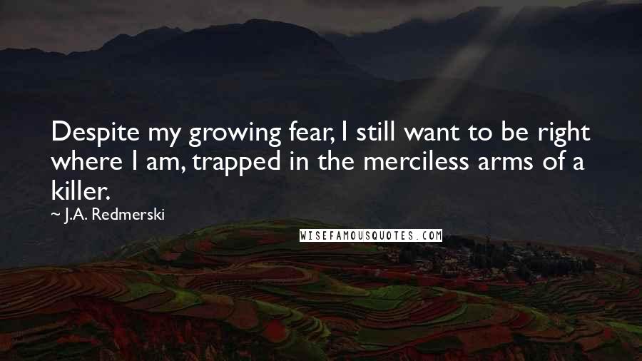 J.A. Redmerski Quotes: Despite my growing fear, I still want to be right where I am, trapped in the merciless arms of a killer.