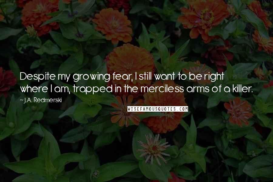 J.A. Redmerski Quotes: Despite my growing fear, I still want to be right where I am, trapped in the merciless arms of a killer.