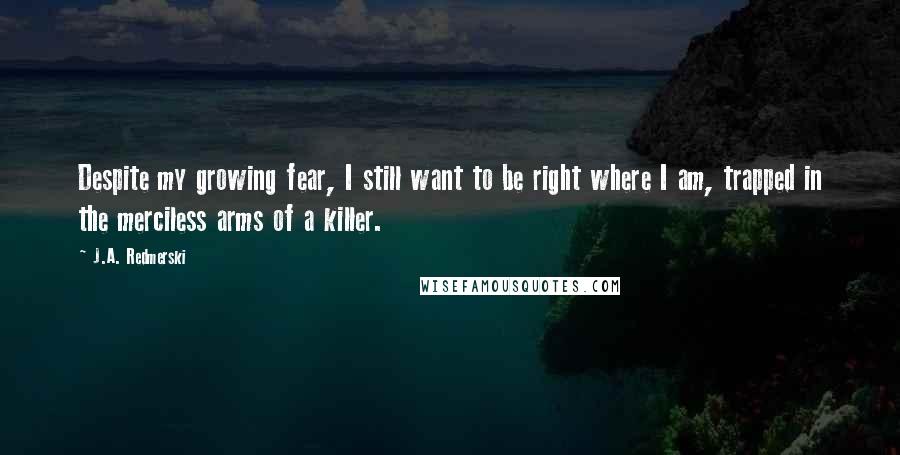 J.A. Redmerski Quotes: Despite my growing fear, I still want to be right where I am, trapped in the merciless arms of a killer.