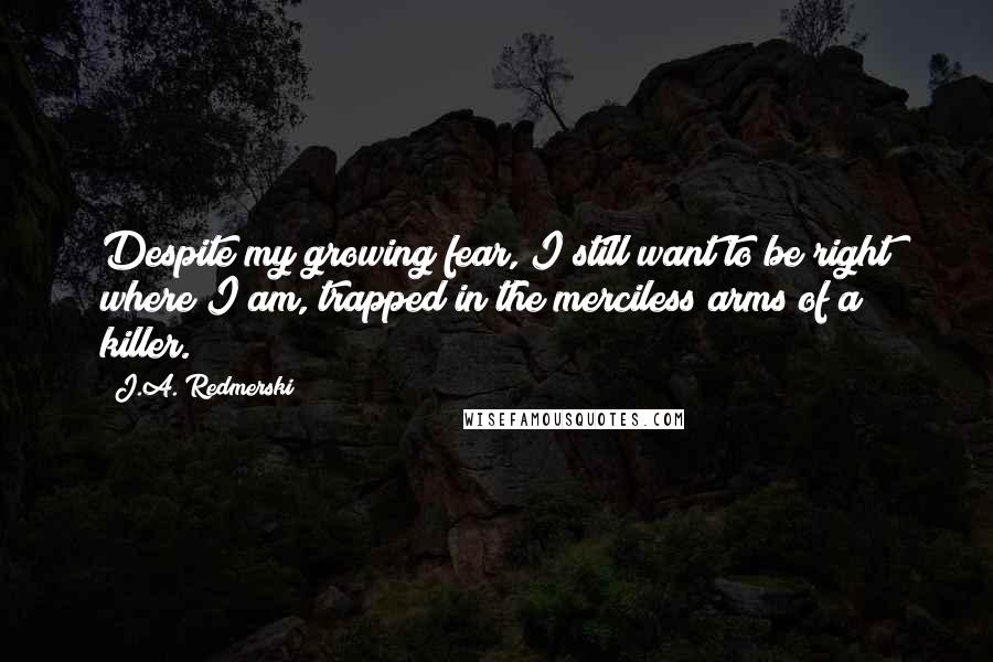 J.A. Redmerski Quotes: Despite my growing fear, I still want to be right where I am, trapped in the merciless arms of a killer.