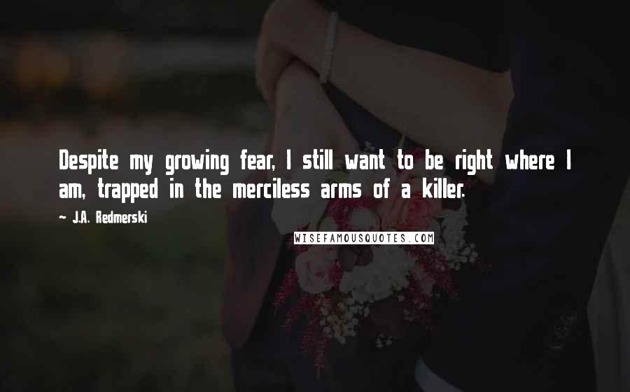 J.A. Redmerski Quotes: Despite my growing fear, I still want to be right where I am, trapped in the merciless arms of a killer.