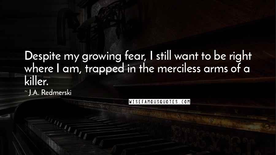 J.A. Redmerski Quotes: Despite my growing fear, I still want to be right where I am, trapped in the merciless arms of a killer.
