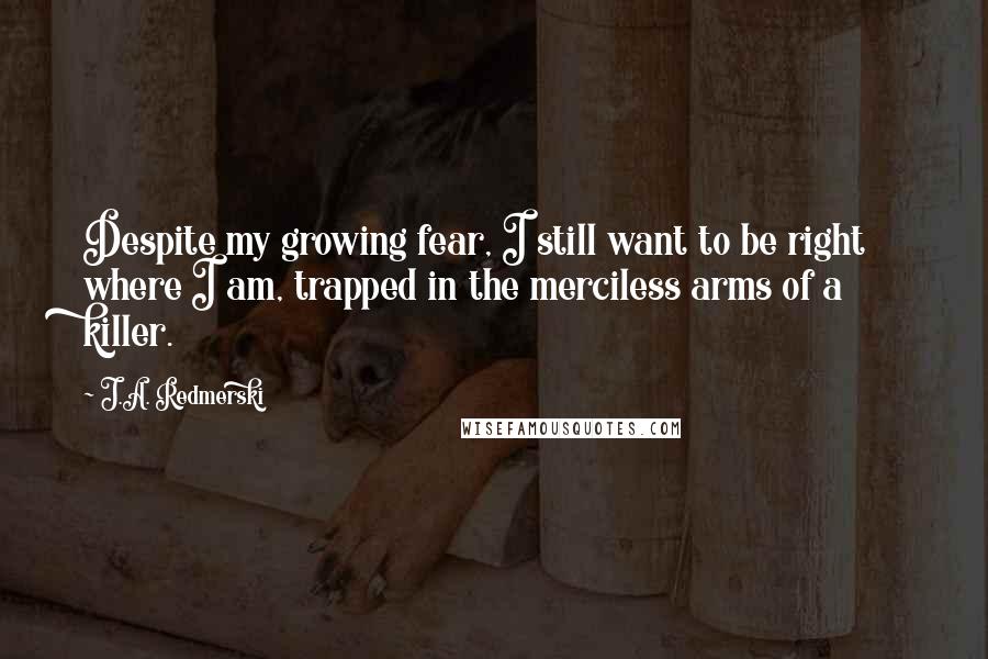 J.A. Redmerski Quotes: Despite my growing fear, I still want to be right where I am, trapped in the merciless arms of a killer.