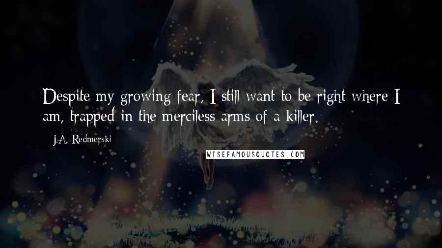 J.A. Redmerski Quotes: Despite my growing fear, I still want to be right where I am, trapped in the merciless arms of a killer.