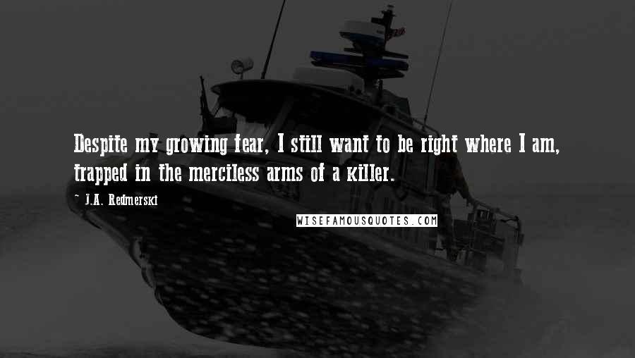 J.A. Redmerski Quotes: Despite my growing fear, I still want to be right where I am, trapped in the merciless arms of a killer.