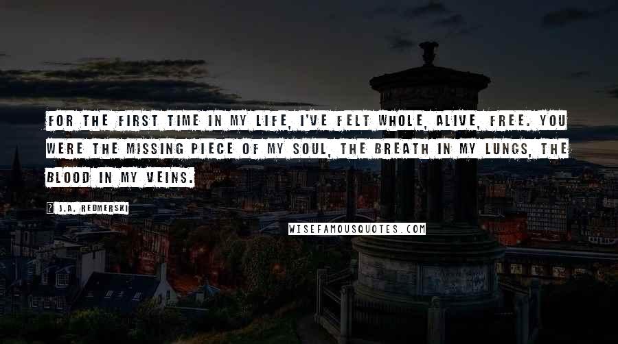 J.A. Redmerski Quotes: For the first time in my life, I've felt whole, alive, free. You were the missing piece of my soul, the breath in my lungs, the blood in my veins.