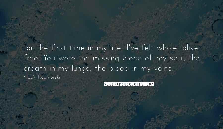 J.A. Redmerski Quotes: For the first time in my life, I've felt whole, alive, free. You were the missing piece of my soul, the breath in my lungs, the blood in my veins.
