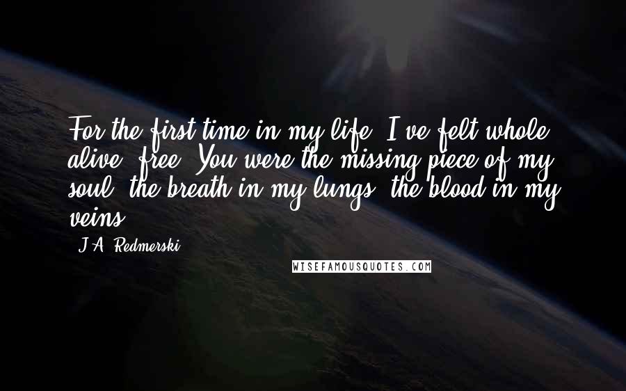 J.A. Redmerski Quotes: For the first time in my life, I've felt whole, alive, free. You were the missing piece of my soul, the breath in my lungs, the blood in my veins.