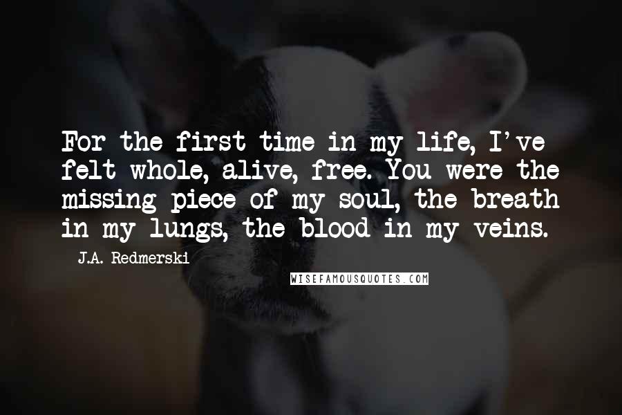 J.A. Redmerski Quotes: For the first time in my life, I've felt whole, alive, free. You were the missing piece of my soul, the breath in my lungs, the blood in my veins.