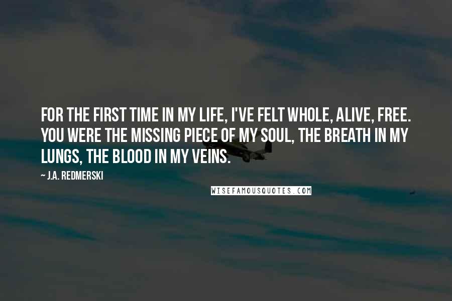 J.A. Redmerski Quotes: For the first time in my life, I've felt whole, alive, free. You were the missing piece of my soul, the breath in my lungs, the blood in my veins.