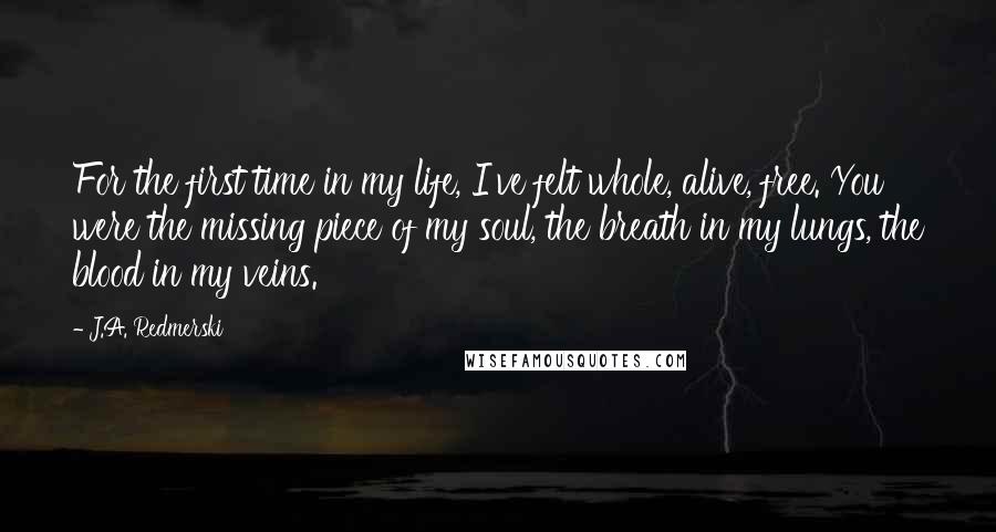 J.A. Redmerski Quotes: For the first time in my life, I've felt whole, alive, free. You were the missing piece of my soul, the breath in my lungs, the blood in my veins.