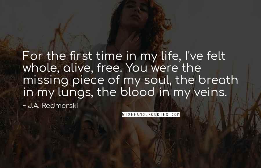 J.A. Redmerski Quotes: For the first time in my life, I've felt whole, alive, free. You were the missing piece of my soul, the breath in my lungs, the blood in my veins.