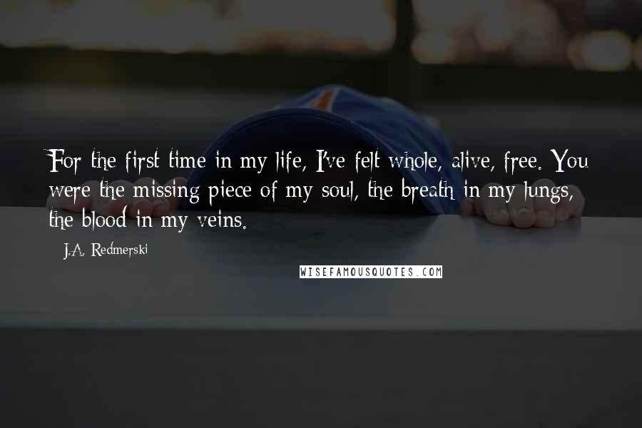 J.A. Redmerski Quotes: For the first time in my life, I've felt whole, alive, free. You were the missing piece of my soul, the breath in my lungs, the blood in my veins.