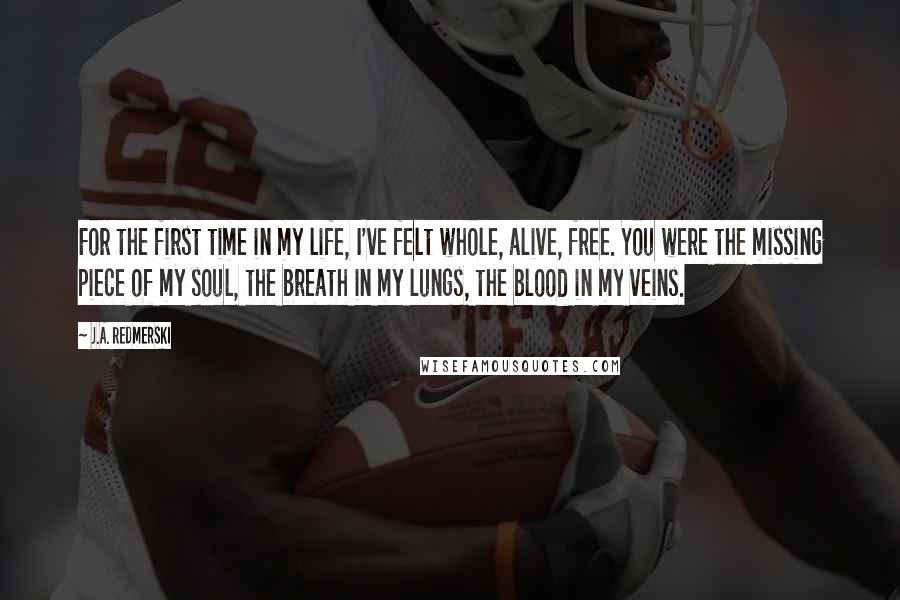 J.A. Redmerski Quotes: For the first time in my life, I've felt whole, alive, free. You were the missing piece of my soul, the breath in my lungs, the blood in my veins.