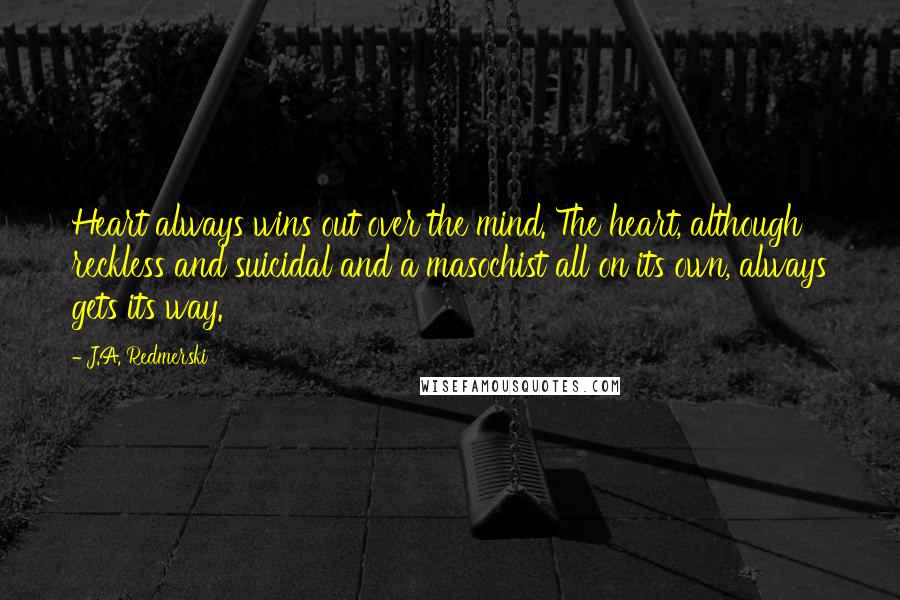 J.A. Redmerski Quotes: Heart always wins out over the mind. The heart, although reckless and suicidal and a masochist all on its own, always gets its way.