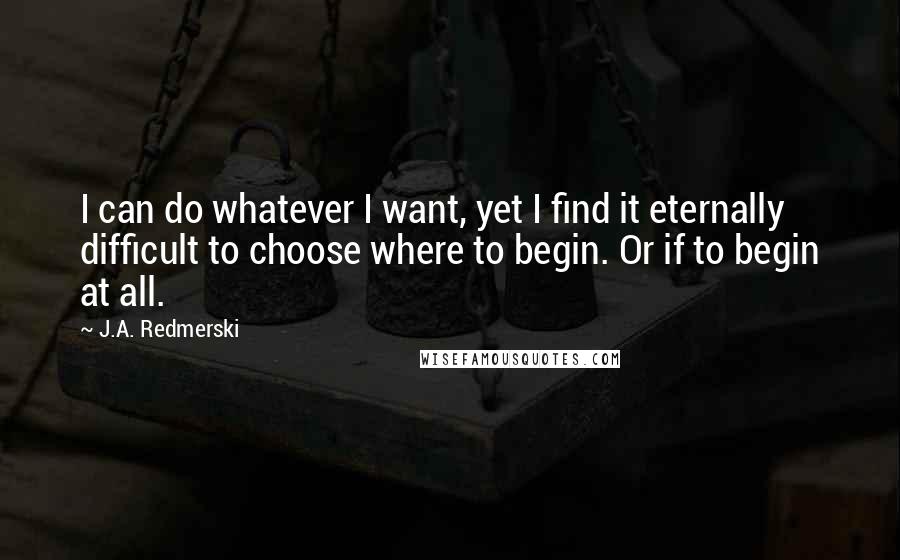 J.A. Redmerski Quotes: I can do whatever I want, yet I find it eternally difficult to choose where to begin. Or if to begin at all.